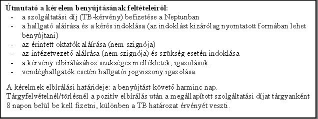 tmutat a krelem benyjtsnak feltteleirl:

 	a szolgltatsi dj (TB-krvny) befizetse a Neptunban

 	a hallgat alrsa s a krs indoklsa (az indoklst kizrlag nyomtatott formban lehet benyjtani)

 	az rintett oktatk alrsa (nem szignja)

 	az intzetvezet alrsa (nem szignja) s szksg esetn indoklsa

 	a krvny elbrlshoz szksges mellkletek, igazolsok

 	vendghallgatk esetn hallgati jogviszony igazolsa.

 	a krelem megfelel pontjnak bekarikzsa

A krelmek elbrlsi hatrideje: a benyjtst kvet harminc nap.

Trgyfelvtelnl/trlsnl a pozitv elbrls utn a megllaptott szolgltatsi djat trgyanknt 15 napon bell be kell fizetni, klnben a TB hatrozat rvnyt veszti.

